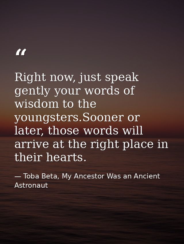 Right now, just speak gently your words of wisdom to the youngsters.Sooner or later, those words will arrive at the righ — Toba Beta, My Ancestor Was an Ancient Astronaut