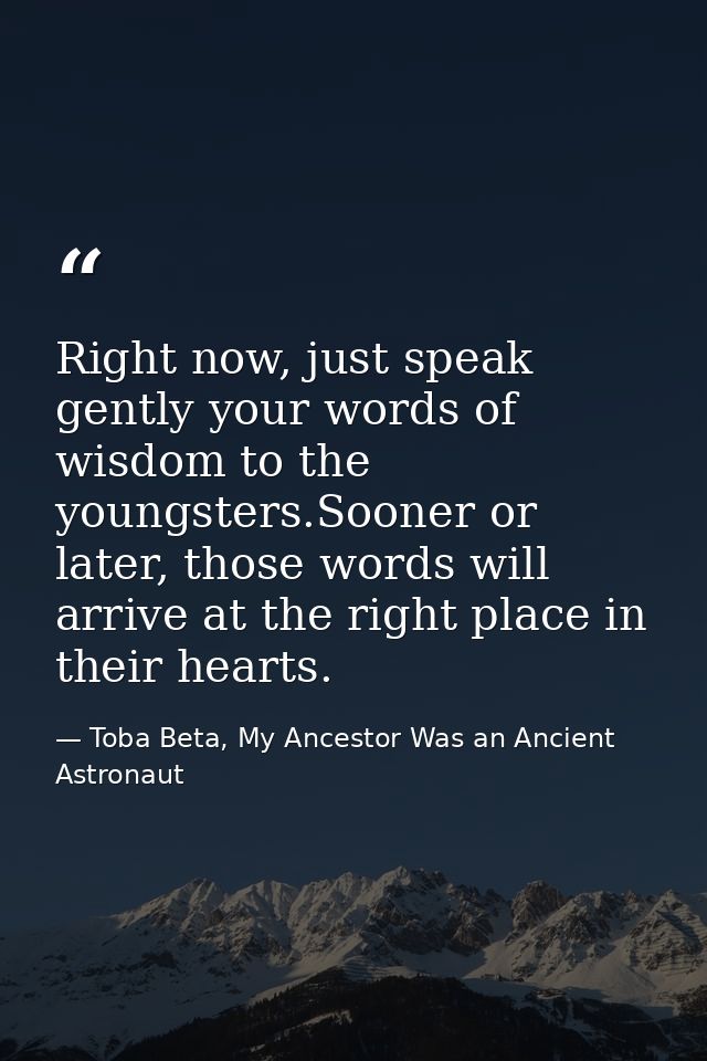 Right now, just speak gently your words of wisdom to the youngsters.Sooner or later, those words will arrive at the righ — Toba Beta, My Ancestor Was an Ancient Astronaut