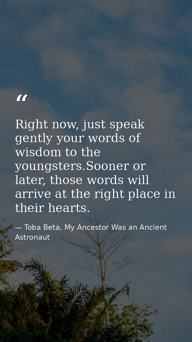 Right now, just speak gently your words of wisdom to the youngsters.Sooner or later, those words will arrive at the righ — Toba Beta, My Ancestor Was an Ancient Astronaut