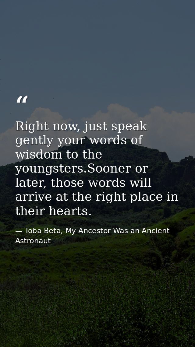Right now, just speak gently your words of wisdom to the youngsters.Sooner or later, those words will arrive at the righ — Toba Beta, My Ancestor Was an Ancient Astronaut