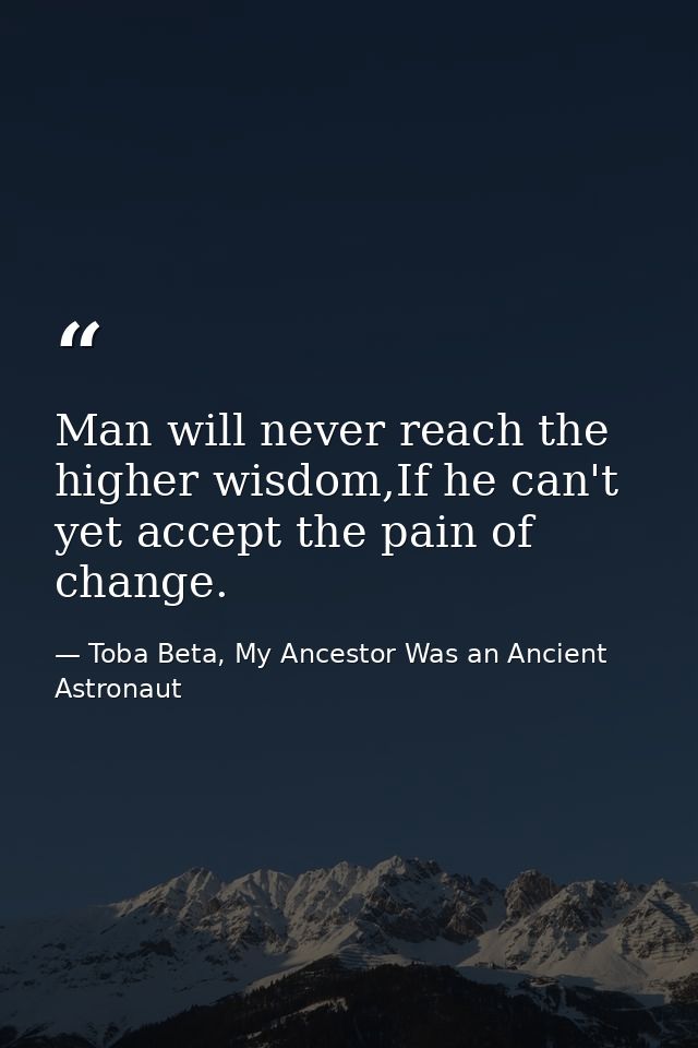 Man will never reach the higher wisdom,If he can't yet accept the pain of change. — Toba Beta, My Ancestor Was an Ancient Astronaut