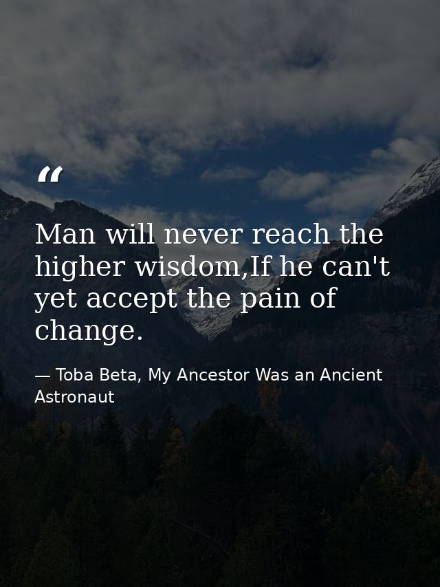 Man will never reach the higher wisdom,If he can't yet accept the pain of change. — Toba Beta, My Ancestor Was an Ancient Astronaut