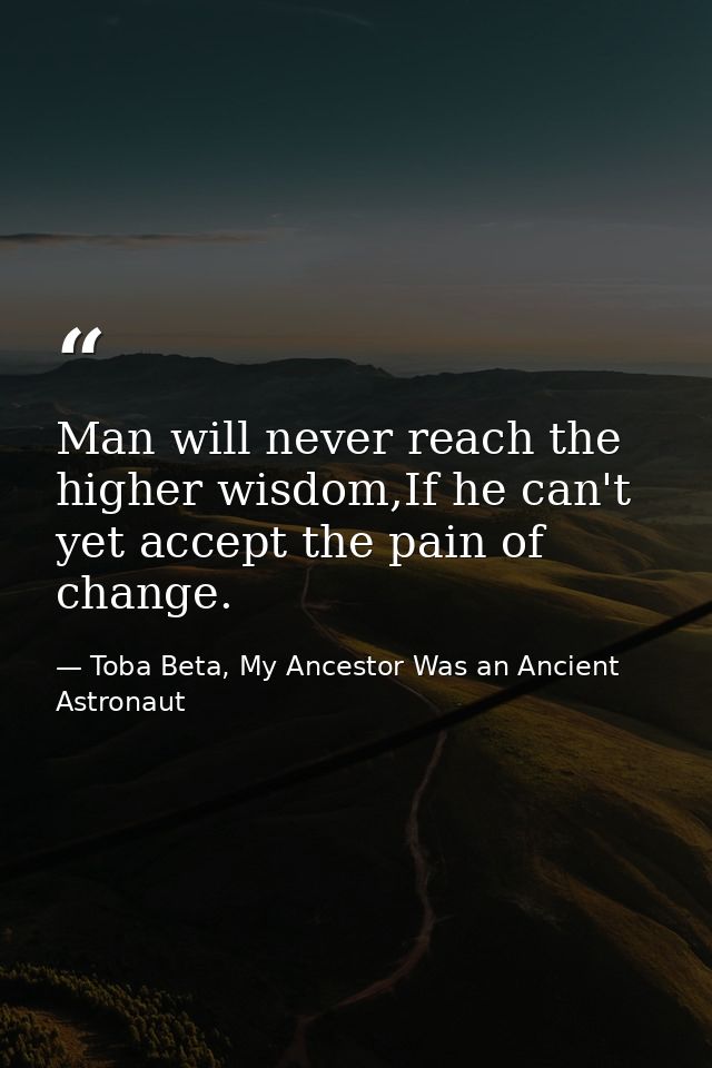 Man will never reach the higher wisdom,If he can't yet accept the pain of change. — Toba Beta, My Ancestor Was an Ancient Astronaut