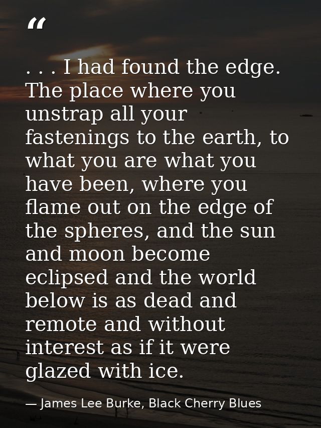 . . . I had found the edge. The place where you unstrap all your fastenings to the earth, to what you are what you have  — James Lee Burke, Black Cherry Blues
