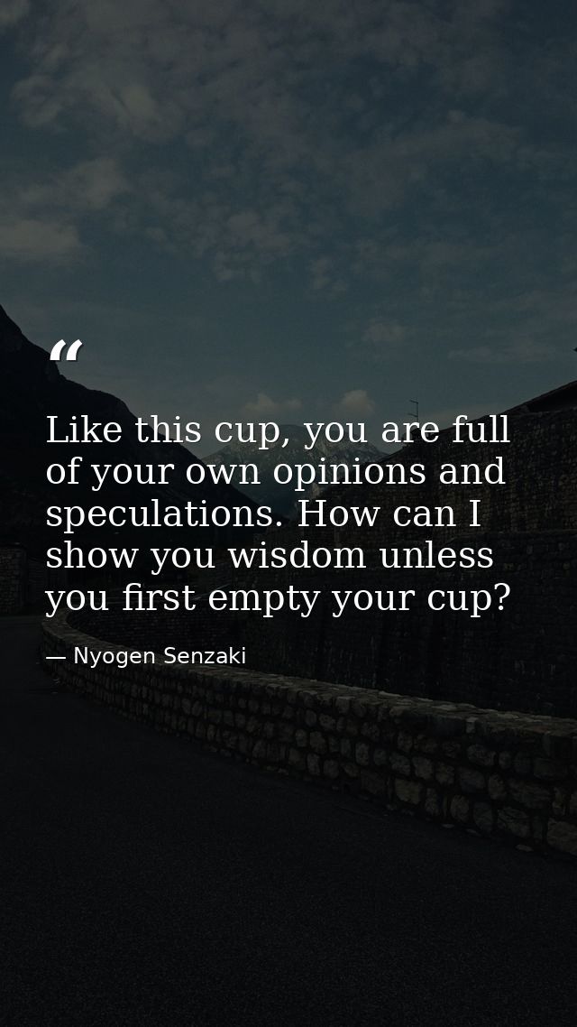 Like this cup, you are full of your own opinions and speculations. How can I show you wisdom unless you first empty your — Nyogen Senzaki