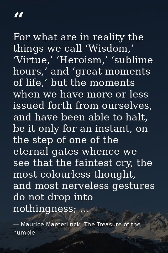 For what are in reality the things we call ‘Wisdom,’ ‘Virtue,’ ‘Heroism,’ ‘sublime hours,’ and ‘great moments of life,’  — Maurice Maeterlinck, The Treasure of the humble