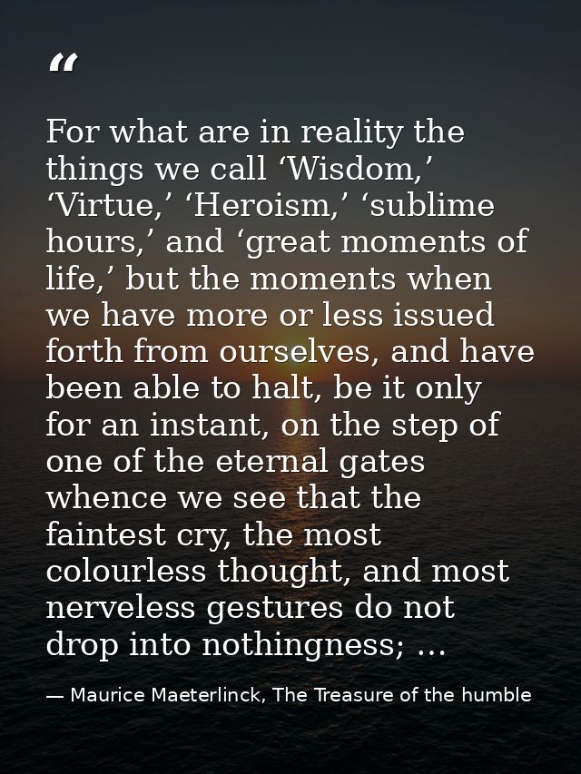 For what are in reality the things we call ‘Wisdom,’ ‘Virtue,’ ‘Heroism,’ ‘sublime hours,’ and ‘great moments of life,’  — Maurice Maeterlinck, The Treasure of the humble