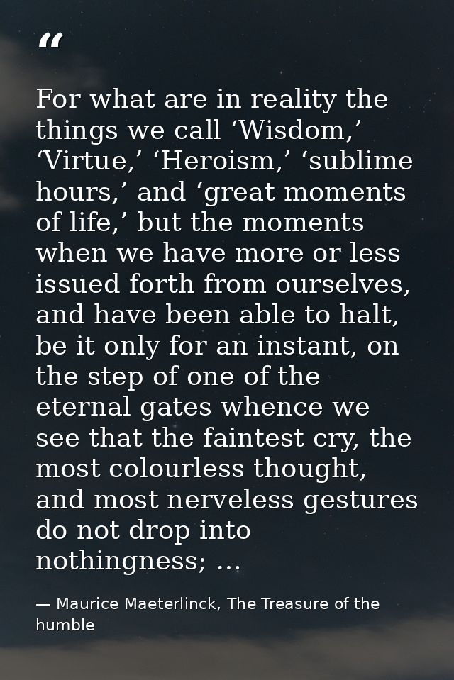 For what are in reality the things we call ‘Wisdom,’ ‘Virtue,’ ‘Heroism,’ ‘sublime hours,’ and ‘great moments of life,’  — Maurice Maeterlinck, The Treasure of the humble