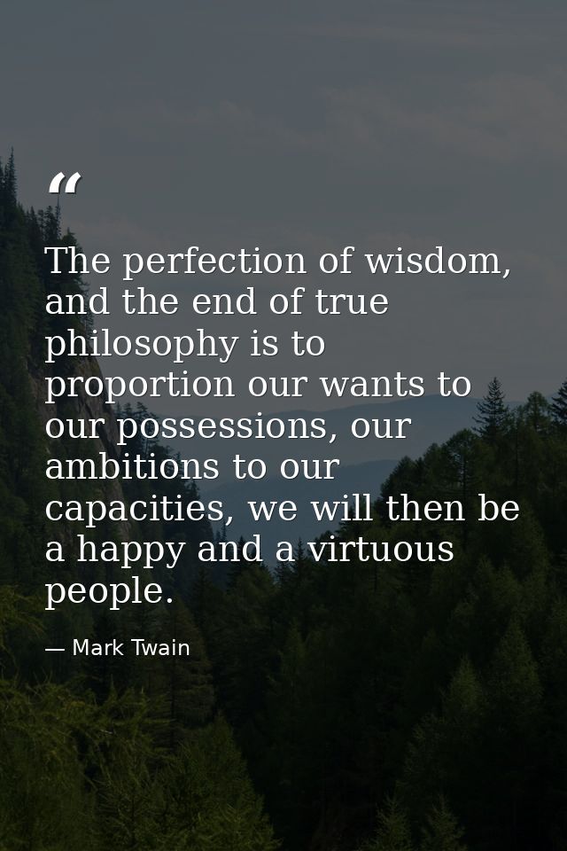 The perfection of wisdom, and the end of true philosophy is to proportion our wants to our possessions, our ambitions to — Mark Twain