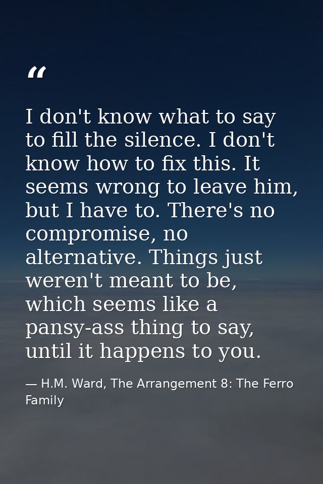 I don't know what to say to fill the silence. I don't know how to fix this. It seems wrong to leave him, but I have to.  — H.M. Ward, The Arrangement 8: The Ferro Family