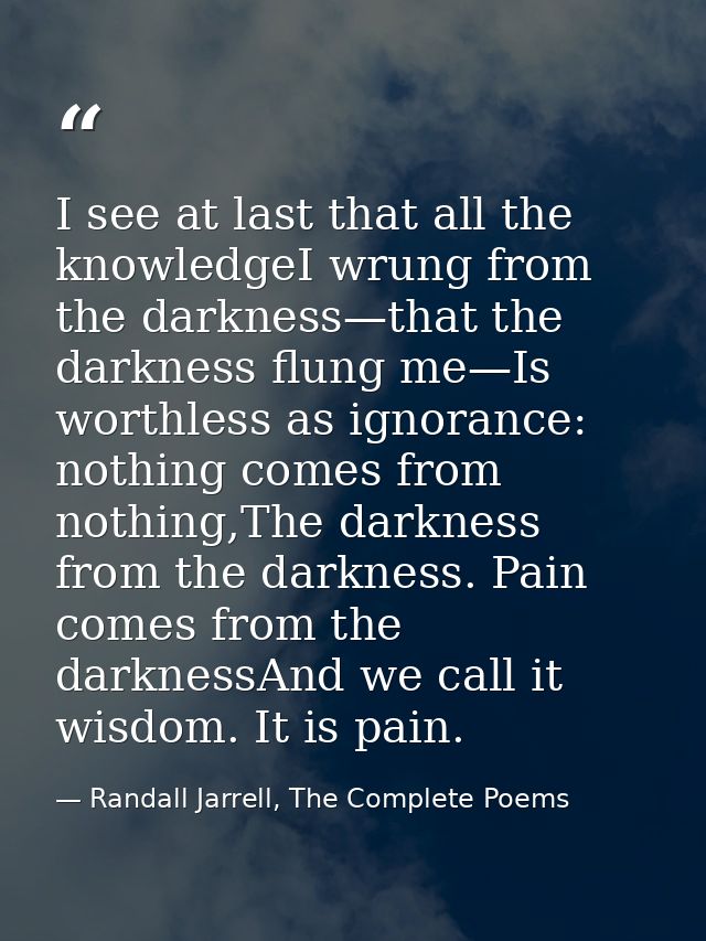 I see at last that all the knowledgeI wrung from the darkness—that the darkness flung me—Is worthless as ignorance: noth — Randall Jarrell, The Complete Poems