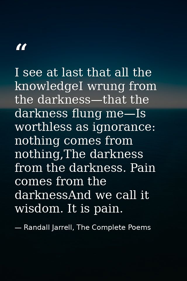 I see at last that all the knowledgeI wrung from the darkness—that the darkness flung me—Is worthless as ignorance: noth — Randall Jarrell, The Complete Poems