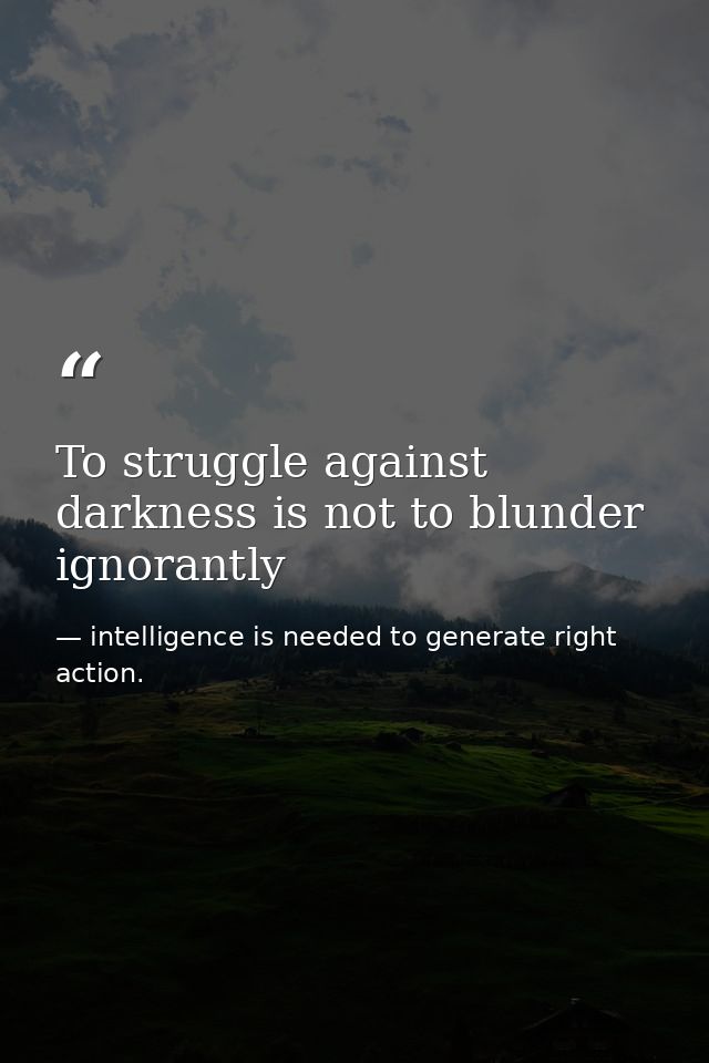 To struggle against darkness is not to blunder ignorantly — intelligence is needed to generate right action.