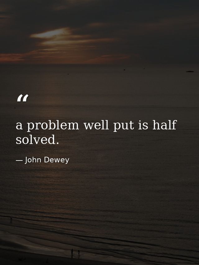 a problem well put is half solved. — John Dewey