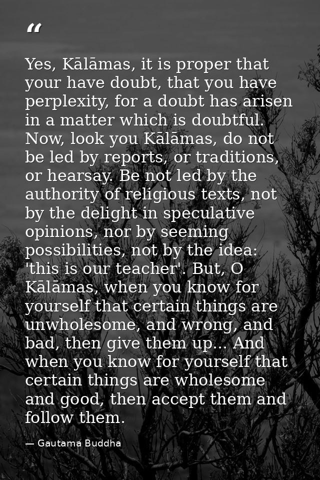 Yes, Kālāmas, it is proper that your have doubt, that you have perplexity, for a doubt has arisen in a matter which is d — Gautama Buddha