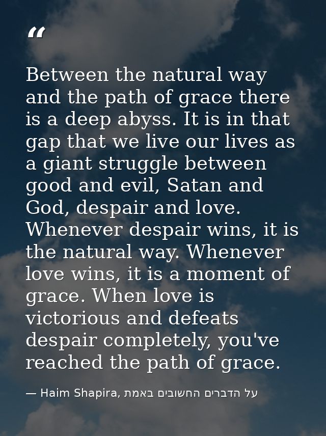 Between the natural way and the path of grace there is a deep abyss. It is in that gap that we live our lives as a giant — Haim Shapira, על הדברים החשובים באמת
