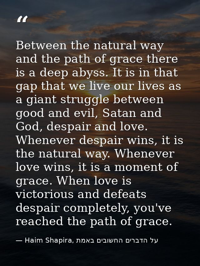 Between the natural way and the path of grace there is a deep abyss. It is in that gap that we live our lives as a giant — Haim Shapira, על הדברים החשובים באמת
