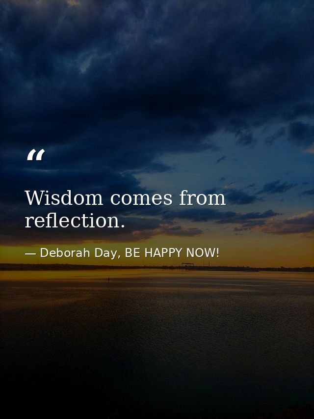 Wisdom comes from reflection. — Deborah Day, BE HAPPY NOW!