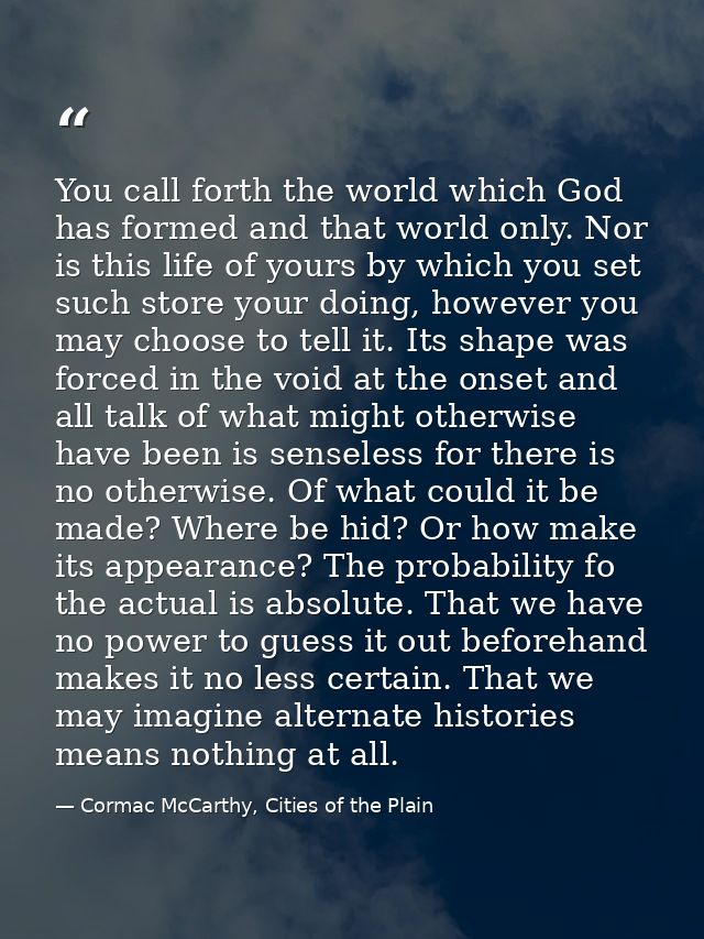 You call forth the world which God has formed and that world only. Nor is this life of yours by which you set such store — Cormac McCarthy, Cities of the Plain