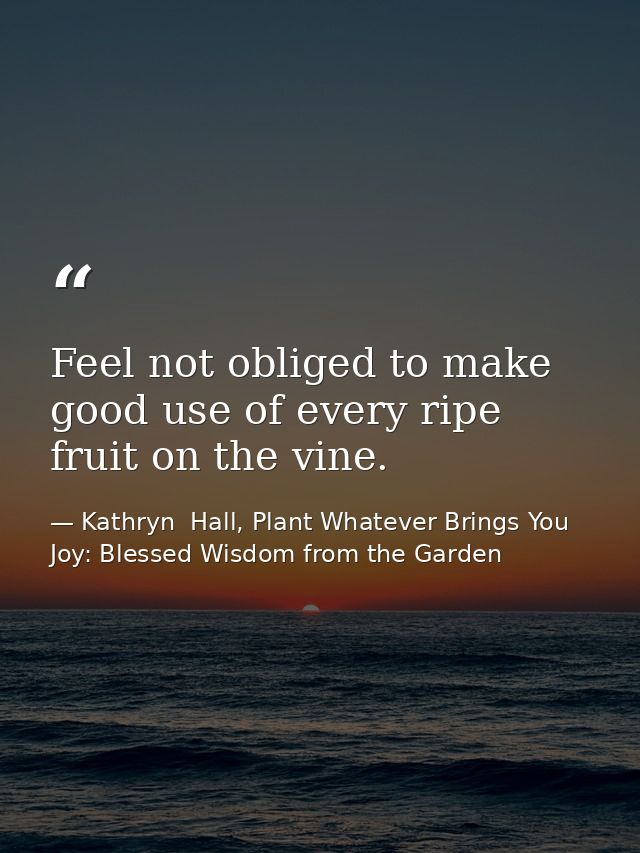Feel not obliged to make good use of every ripe fruit on the vine. — Kathryn  Hall, Plant Whatever Brings You Joy: Blessed Wisdom from the Garden