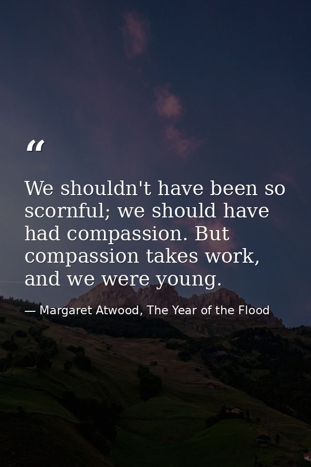 We shouldn't have been so scornful; we should have had compassion. But compassion takes work, and we were young. — Margaret Atwood, The Year of the Flood