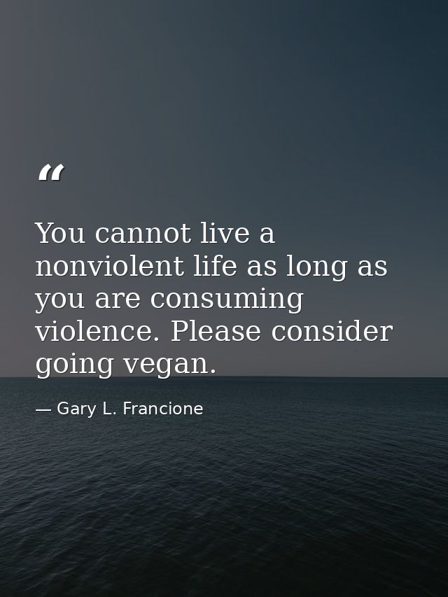 You cannot live a nonviolent life as long as you are consuming violence. Please consider going vegan. — Gary L. Francione