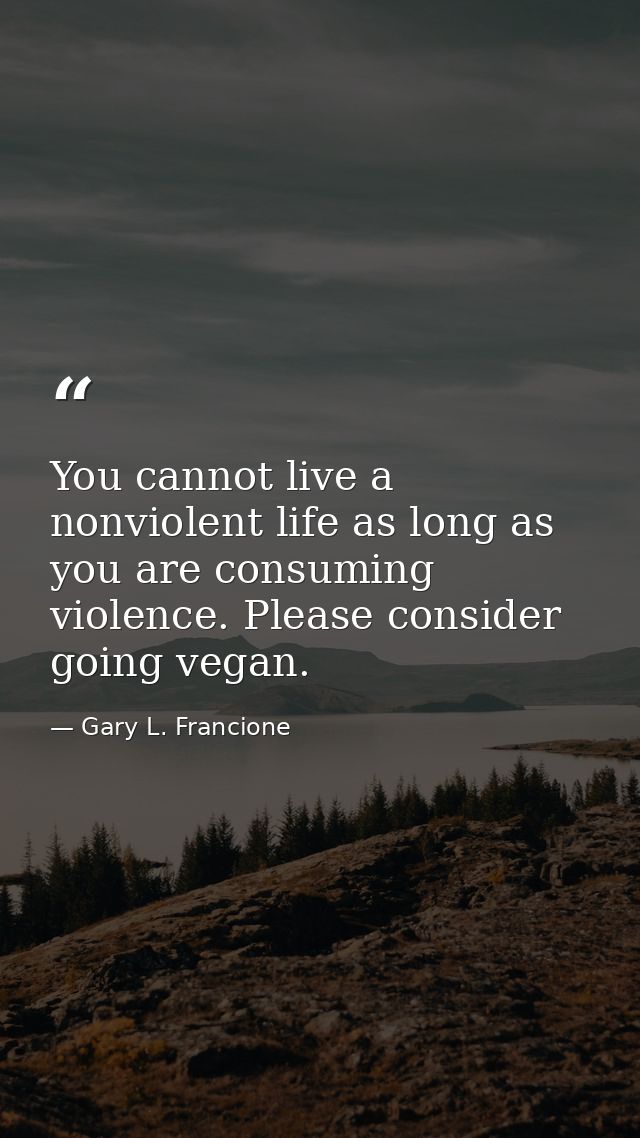 You cannot live a nonviolent life as long as you are consuming violence. Please consider going vegan. — Gary L. Francione