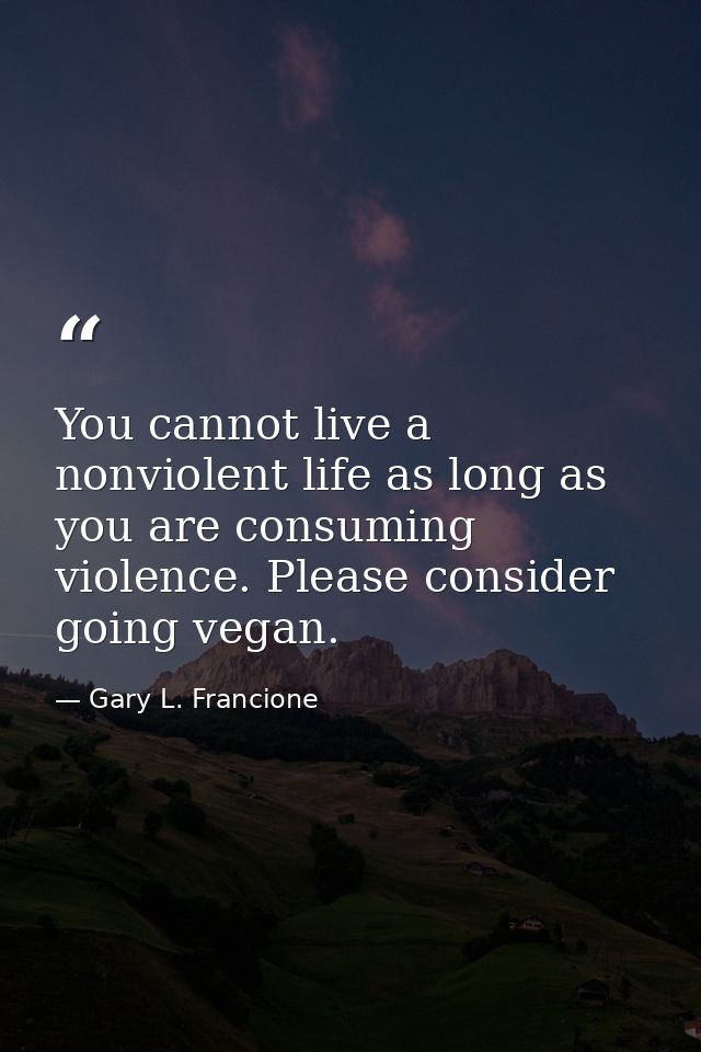 You cannot live a nonviolent life as long as you are consuming violence. Please consider going vegan. — Gary L. Francione