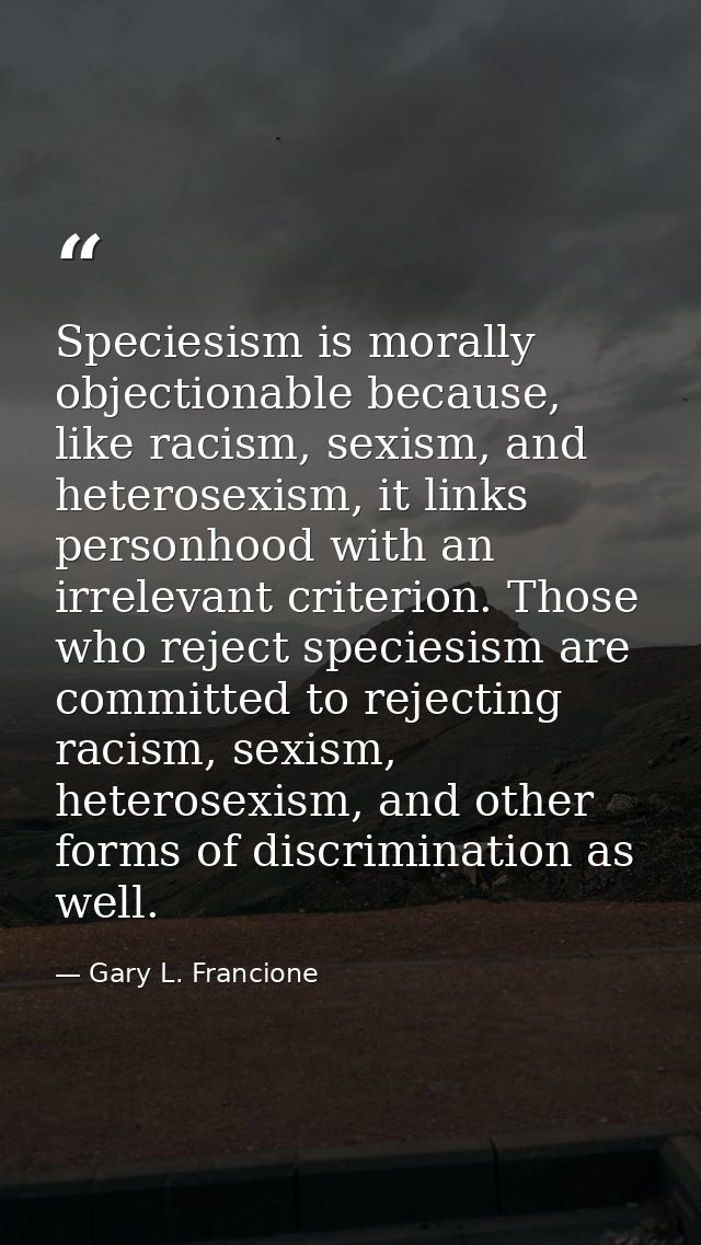 Speciesism is morally objectionable because, like racism, sexism, and heterosexism, it links personhood with an irreleva — Gary L. Francione