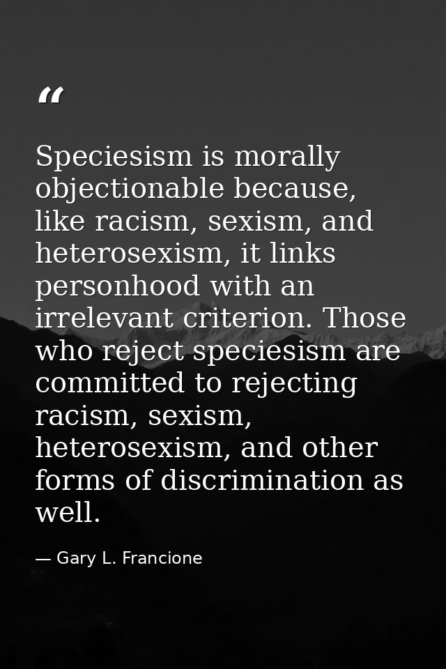 Speciesism is morally objectionable because, like racism, sexism, and heterosexism, it links personhood with an irreleva — Gary L. Francione