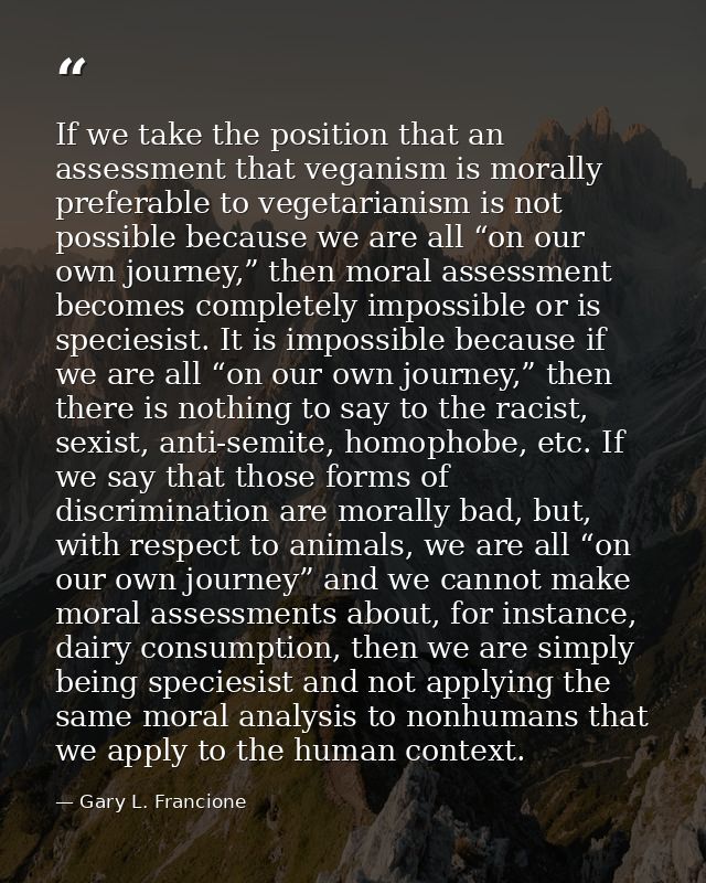 If we take the position that an assessment that veganism is morally preferable to vegetarianism is not possible because  — Gary L. Francione