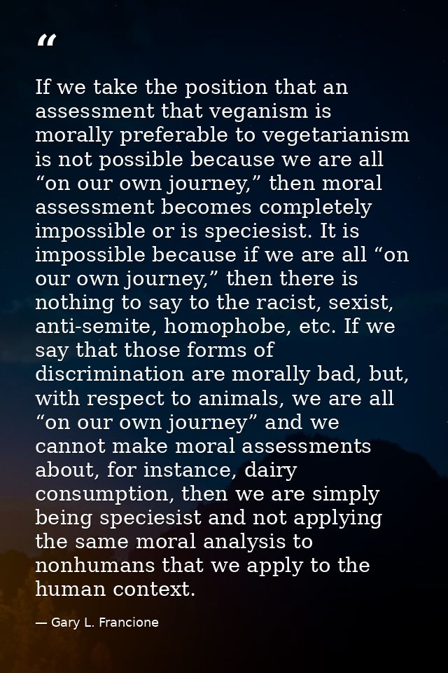 If we take the position that an assessment that veganism is morally preferable to vegetarianism is not possible because  — Gary L. Francione