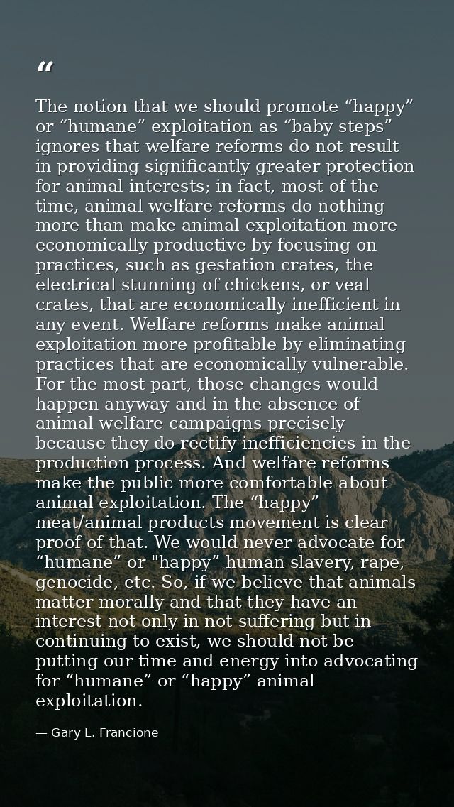 The notion that we should promote “happy” or “humane” exploitation as “baby steps” ignores that welfare reforms do not r — Gary L. Francione