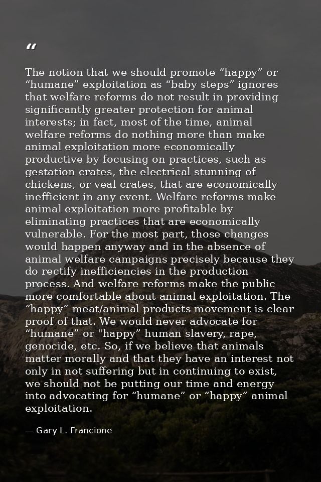 The notion that we should promote “happy” or “humane” exploitation as “baby steps” ignores that welfare reforms do not r — Gary L. Francione