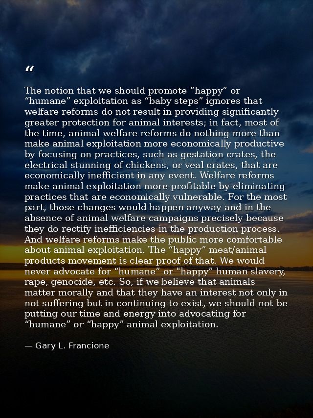 The notion that we should promote “happy” or “humane” exploitation as “baby steps” ignores that welfare reforms do not r — Gary L. Francione