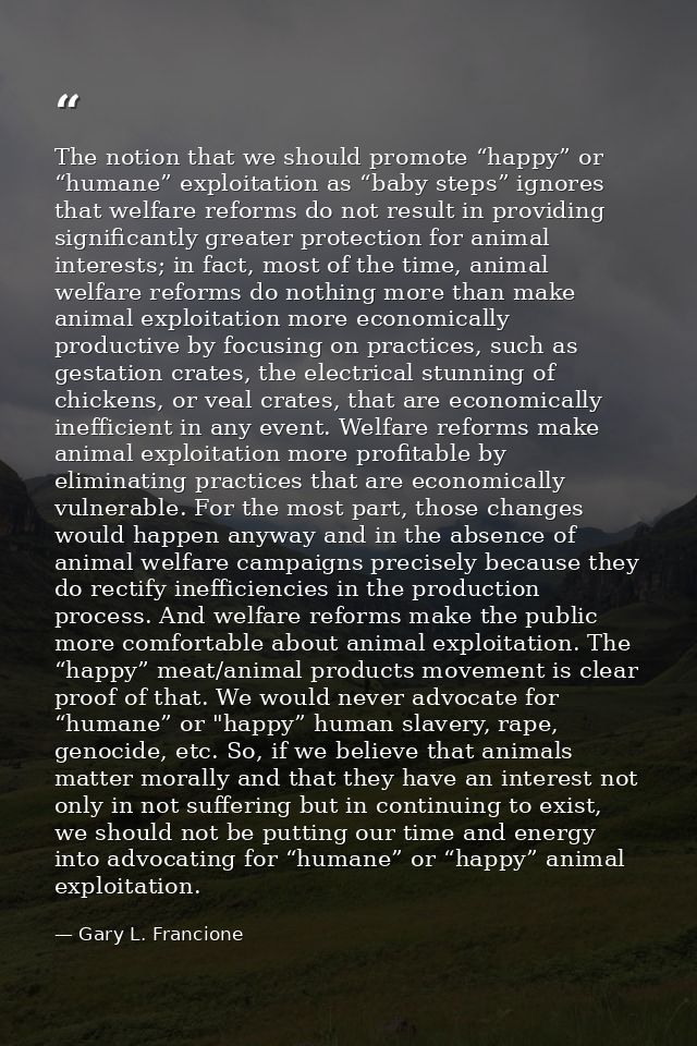 The notion that we should promote “happy” or “humane” exploitation as “baby steps” ignores that welfare reforms do not r — Gary L. Francione