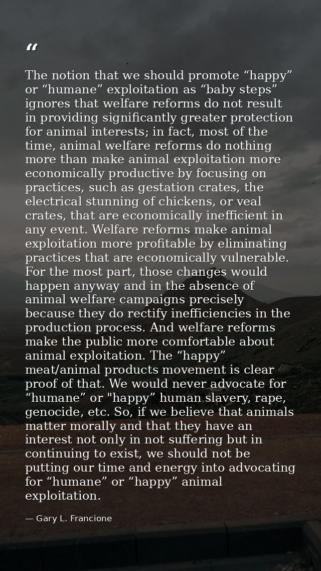 The notion that we should promote “happy” or “humane” exploitation as “baby steps” ignores that welfare reforms do not r — Gary L. Francione