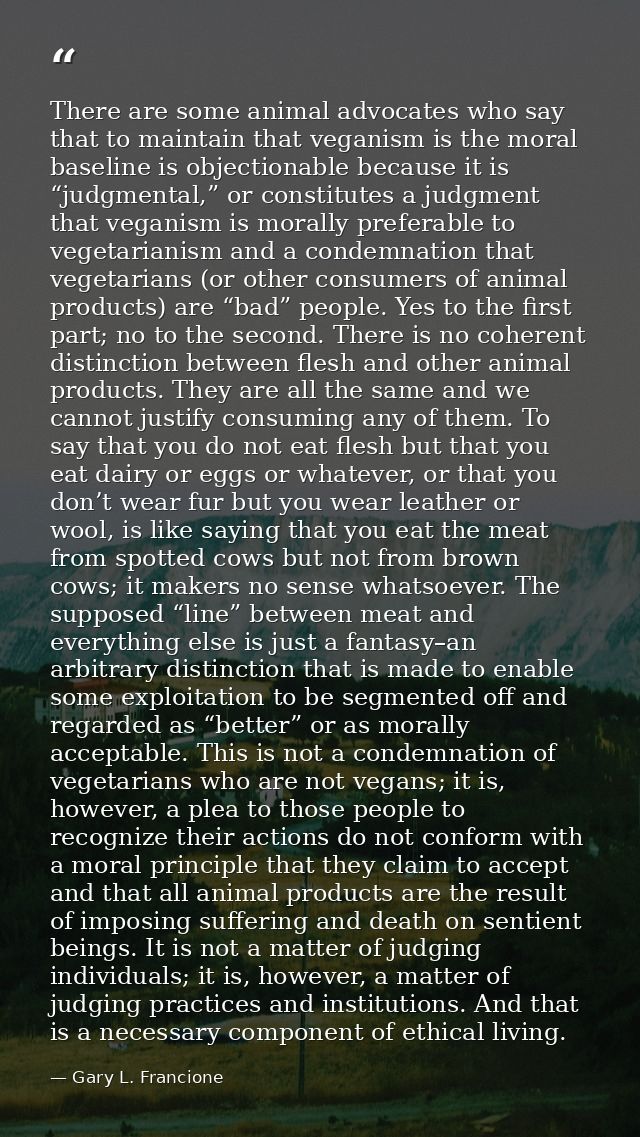 There are some animal advocates who say that to maintain that veganism is the moral baseline is objectionable because it — Gary L. Francione