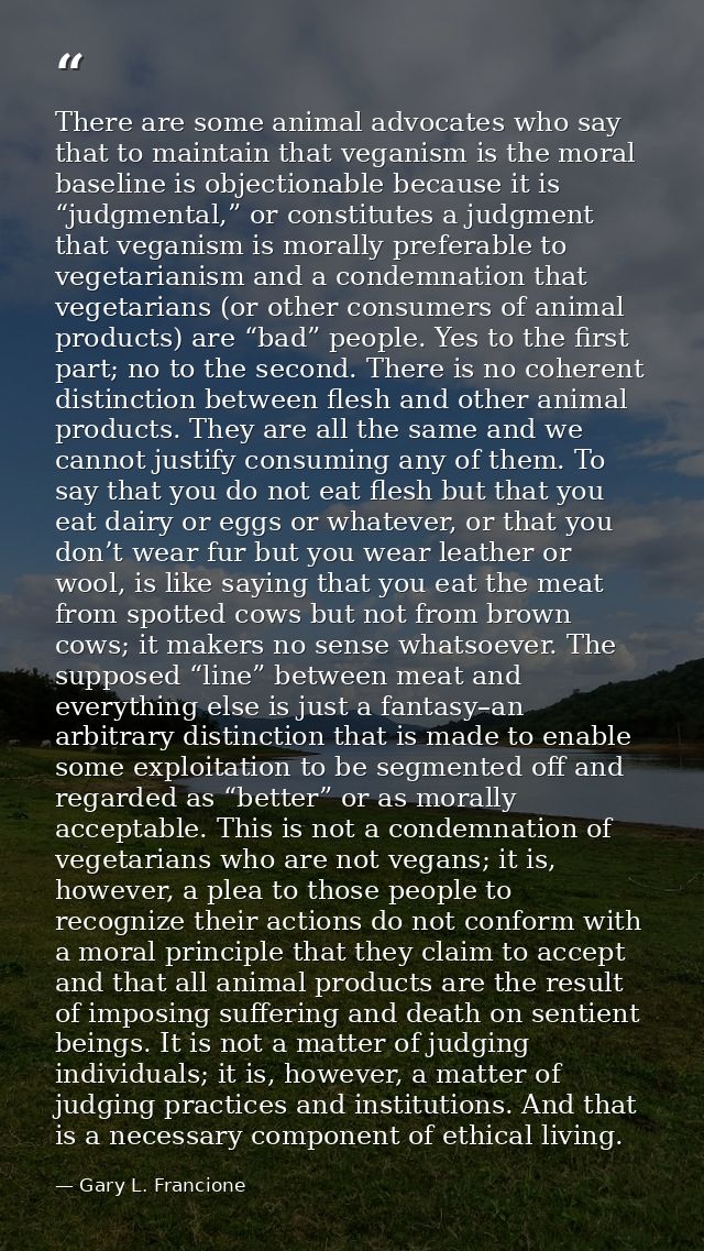 There are some animal advocates who say that to maintain that veganism is the moral baseline is objectionable because it — Gary L. Francione