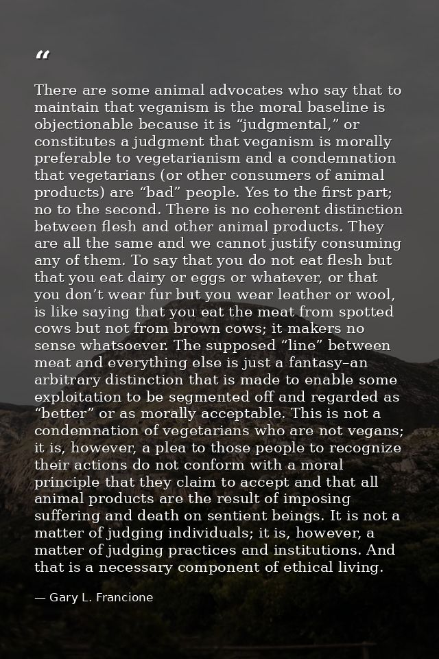 There are some animal advocates who say that to maintain that veganism is the moral baseline is objectionable because it — Gary L. Francione