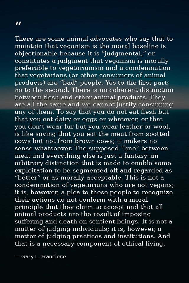There are some animal advocates who say that to maintain that veganism is the moral baseline is objectionable because it — Gary L. Francione