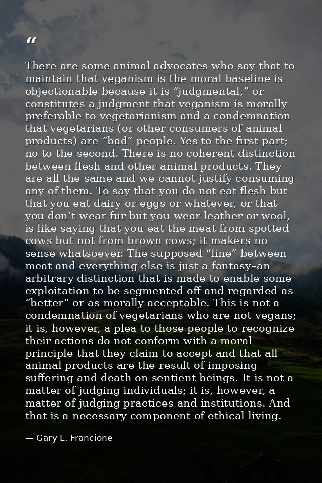 There are some animal advocates who say that to maintain that veganism is the moral baseline is objectionable because it — Gary L. Francione