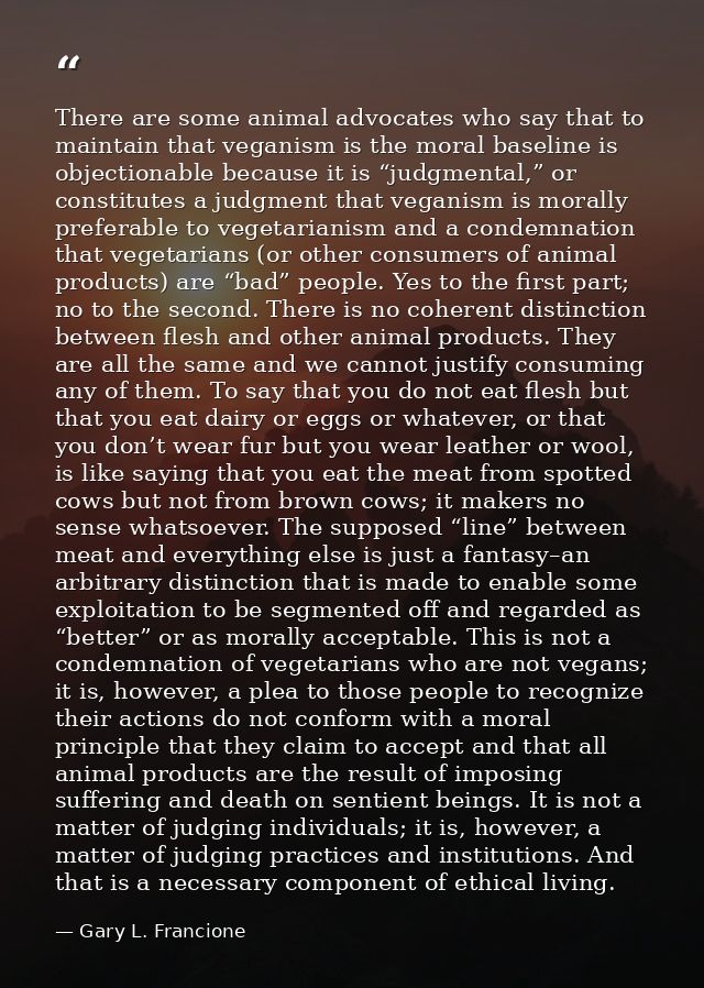 There are some animal advocates who say that to maintain that veganism is the moral baseline is objectionable because it — Gary L. Francione