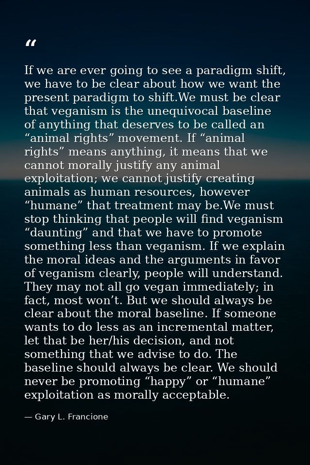 If we are ever going to see a paradigm shift, we have to be clear about how we want the present paradigm to shift.We mus — Gary L. Francione