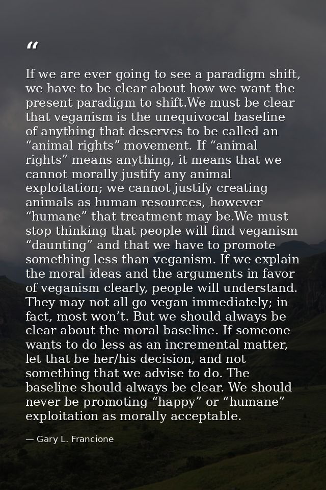 If we are ever going to see a paradigm shift, we have to be clear about how we want the present paradigm to shift.We mus — Gary L. Francione