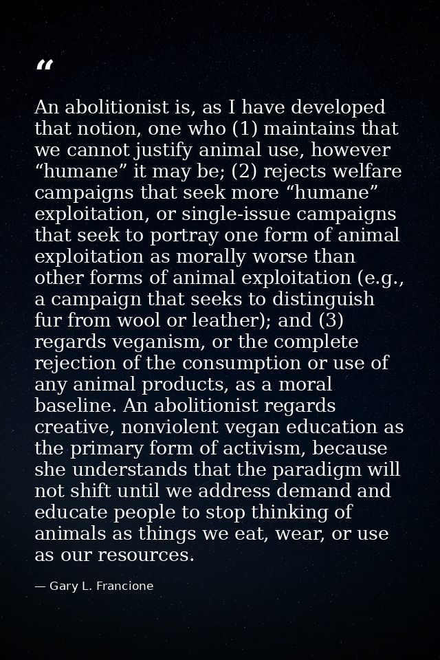 An abolitionist is, as I have developed that notion, one who (1) maintains that we cannot justify animal use, however “h — Gary L. Francione