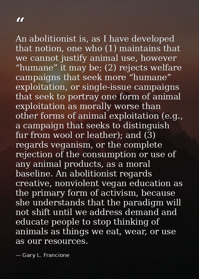 An abolitionist is, as I have developed that notion, one who (1) maintains that we cannot justify animal use, however “h — Gary L. Francione