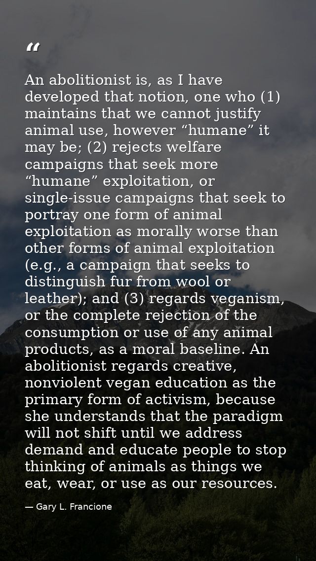 An abolitionist is, as I have developed that notion, one who (1) maintains that we cannot justify animal use, however “h — Gary L. Francione