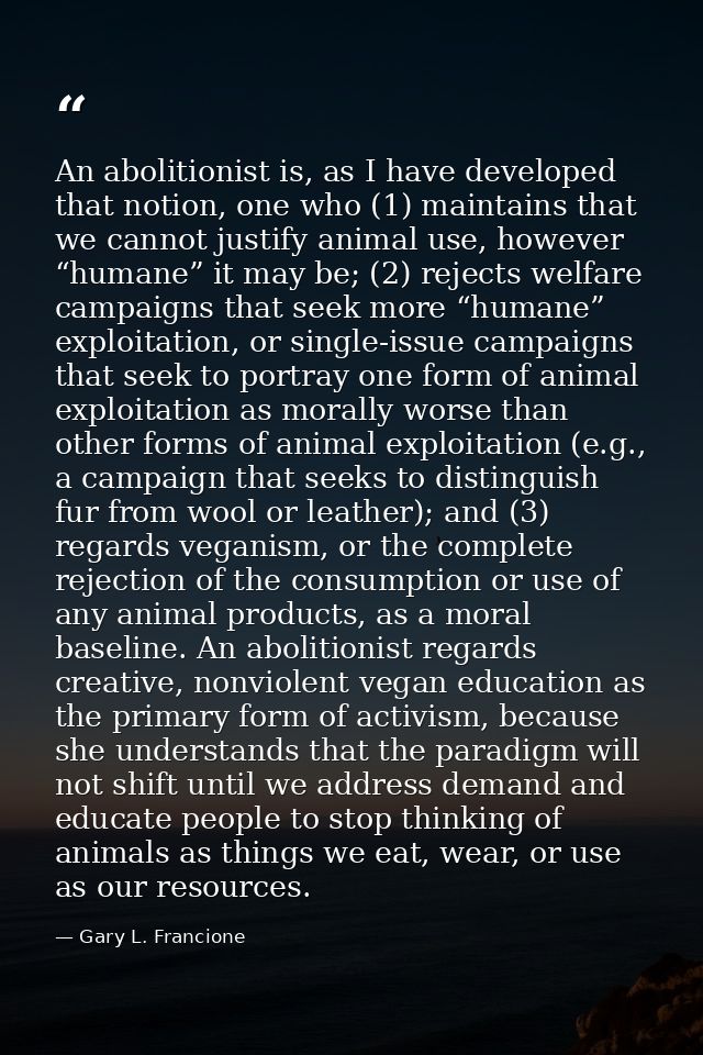 An abolitionist is, as I have developed that notion, one who (1) maintains that we cannot justify animal use, however “h — Gary L. Francione