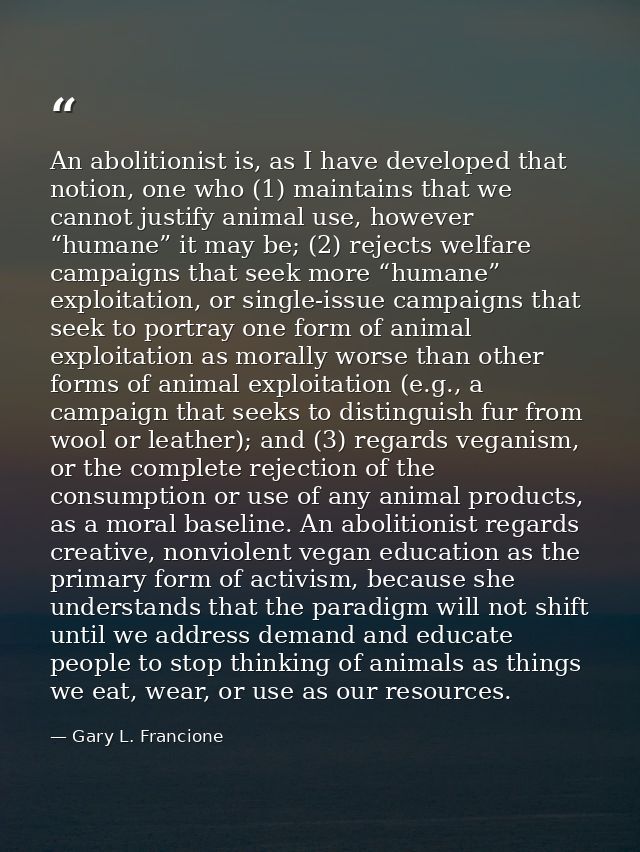 An abolitionist is, as I have developed that notion, one who (1) maintains that we cannot justify animal use, however “h — Gary L. Francione
